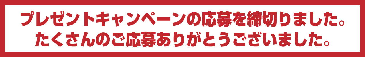 プレゼントキャンペーンの応募を締切りました。たくさんのご応募ありがとうございました。
