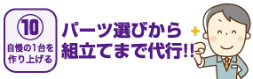 【10自慢の1台を作り上げる】パーツ選びから組立てまで代行!!